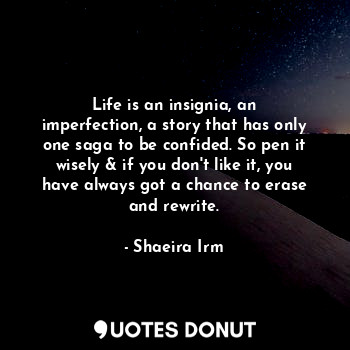 Life is an insignia, an imperfection, a story that has only one saga to be confided. So pen it wisely & if you don't like it, you have always got a chance to erase and rewrite.