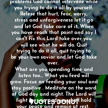 Quit trying to be your own savior and let God take over. 

Worth Sharing.... Let go and let God take over, don't hold on to your problems God cannot intervene while you trying to do it all by yourself. Relese that hurt, fear, worry, stress and unforgiveness let it go and let God take care of it. When you have reach that point and say I can't fix this Lord take over you will see what he will do. Quit trying to do it all, quit trying to be your own savior and let God take over. 
What are you spending time and listen too... What you feed will grow. Focus on feeding your soul and stay positive . Meditate on the word of God day and night. The Lord will fight for you and you shall hold your peace and remain at rest. 
Exodus 14 :14
You are loved by God...
Amen?