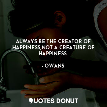 ALWAYS BE THE CREATOR OF HAPPINESS,NOT A CREATURE OF HAPPINESS.
