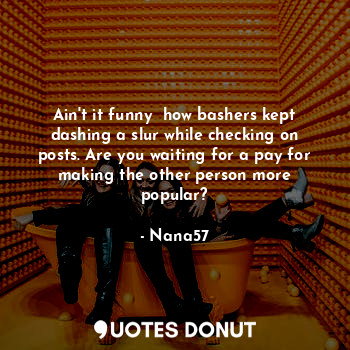 Ain't it funny  how bashers kept dashing a slur while checking on posts. Are you waiting for a pay for making the other person more popular?