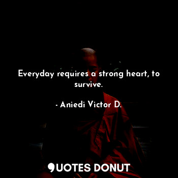 Everyday requires a strong heart, to survive.