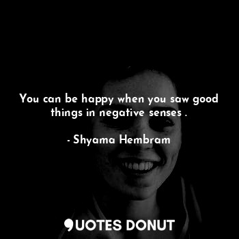 You can be happy when you saw good things in negative senses .
