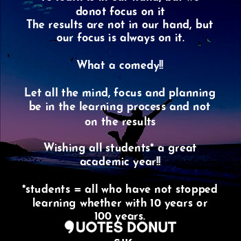 To learn is in our hand, but we donot focus on it
The results are not in our hand, but our focus is always on it.

What a comedy!!

Let all the mind, focus and planning be in the learning process and not on the results

Wishing all students* a great academic year!!

*students = all who have not stopped learning whether with 10 years or 100 years.