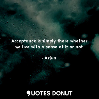 Acceptance is simply there whether we live with a sense of it or not.