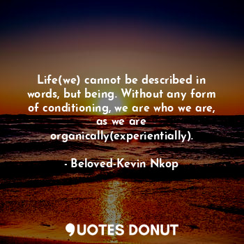 Life(we) cannot be described in words, but being. Without any form of conditioning, we are who we are, as we are organically(experientially).