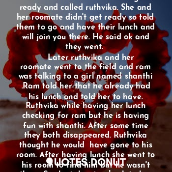 A girl named ruthvika , the daughter of karthik and namrata and sister of madhuri. It was a small happy family. Ruthvika is doing her under graduation and her parents wanted her to complete her post graduation too. As soon as she completed her under graduation, she went for higher studies to London. That is the first time she left her home so she felt home sick but then she got new friends and she is doing fine. One of her friend named ram used to take care of her and pamper her and she never missed her home. Along with ram, group of friends used to cook together and have fun. Ram doesn't share his problems with anyone but he used to tell her and ask suggestions from her. They became even more close. 
    She completed her first semester and had a sem-break, so she is moving to her home. Ram went along with her to give send off. After going home they used to text each other and used to spend more time together. Ruthvika's mom also knows ram and how he used to take care of her so even she used to talk with him. While ruthvika is in home, one day ram asked what's the relation between us? Ruthvika got shocked like why he is asking about this now and she replied... We are good friends and you used to take care of me like a brother, father, mother and everything. Then he asked again what am I to u? She told everything. 
He :Everything? 
She:Your my everything. 
    And then they used to talk for hours and then one day he proposed her, she don't know what to tell. She is not sure but she can't loose him so she neither accepted nor rejected him. 
    Her sem-break finished and now she has to go back to college again. Her parents told ram to receive her and take care of her. Ram came to airport to receive her and they both smiled at each other and went to college.
   Ram had a school friend named sruthi and she loves him a lot but ram never accepted and used to be like a best friend. 
    Days passed and without accepting ruthvika also developed feelings for him and would never want to leave him because of the care he is showing on her. Their friends never doubted them and used to get chill together as always. Ram and ruthvika together didn't go anywhere without their friends. Wherever they go always have fun together with all their friends. 
    In September they used to celebrate a festival in their college. On that day students used to have their lunch together in a field. Ram and other friends got ready and called ruthvika. She and her roomate didn't get ready so told them to go and have their lunch and will join you there. He said ok and they went. 
    Later ruthvika and her roomate went to the field and ram was talking to a girl named shanthi .Ram told her that he already had his lunch and told her to have. Ruthvika while having her lunch checking for ram but he is having fun with shanthi. After some time they both disappeared. Ruthvika thought he would  have gone to his room. After having lunch she went to his room to find him but he wasn't there. So she is leaving back to her room. On her way shanthi gave some papers to her and told to give them to ram. Ruthvika never talked with shanthi before but then she said ok with a smiling face whereas shanthi was jealous. 
     As ram and group of friends used to cook together, one day he invited other friends too who are known to us but then shanthi also appeared there and everyone shocked like why she came here. Later ram told us that he invited her. Everyone have their food and started playing games till night but shanthi used to behave differently. She used to call ram outside, she was not allowing to be with us. She used to come daily to his room and would always distract him from us and she used to ask him for shopping, coffee etc... We the group of friends not used to go at that time as she asked only ram and is only friend to him. So they used to spend some time together. 
Ome day shanthi called ram and then ram is going without giving any information to ruthvika so ruthvika asked him to know where he is going. He told that shanthi needs to go to clinic which is in college and she asked him to come with her. Ruthvika got angry and asked ram that she has many friends to go and y she is asking you for everything. Ram told I donno but she asked so I'm going. Shanthi had a boyfriend who stays in other country. Their relationship was 7 years which is not that easy. Ram school friend sruthi used to talk with me. Sruthi was planning to come to London to visit ram and ram agreed for that as she was asking from long time. Sruthi don't know about us she know we are just friends and no one knows about us. Meanwhile shanthi and ram used to play pubg together and she used to be in his room most of the time. Ruthvika was a bit tensed but couldn't question ram because of her trust on him. 
     Few day later sruthi was coming but ram was not in college. He went out with shanthi. So ruthvika and other friend went to receive sruthi.
Late in the night ram came and then we left to our rooms. Sruthi used to stay in ram room. 









............ To be continued..........