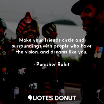 Make your friends circle and surroundings with people who have the vision, and dreams like you.