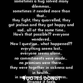 Strange to be a *Stranger*
when one's heart broke others bind it together...
sometimes a hug solved many dilemmas...
sometimes it needed more than that...
they fight, they quarrelled, they got jealous and they got happy and sad... all at the same time...
How's that possible?? everyone wondered...
Now I question... what happened??
everything seems lost...
everyone seems alone...
no commitments were made... 
no promises were there...
they were together in sickness and in health...
in sadness and in happiness...
Strange it feels,
to be a stranger to them...