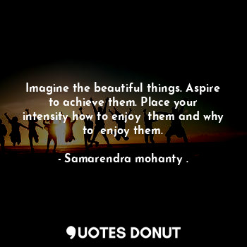 Imagine the beautiful things. Aspire to achieve them. Place your intensity how to enjoy  them and why to  enjoy them.