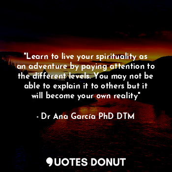 "Learn to live your spirituality as an adventure by paying attention to the different levels. You may not be able to explain it to others but it will become your own reality"