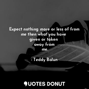  Expect nothing more or less of from me then what you have 
given or taken 
away ... - Teddy Balun - Quotes Donut