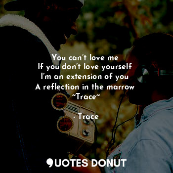 You can’t love me 
If you don’t love yourself 
I’m an extension of you 
A reflection in the marrow 
~Trace~