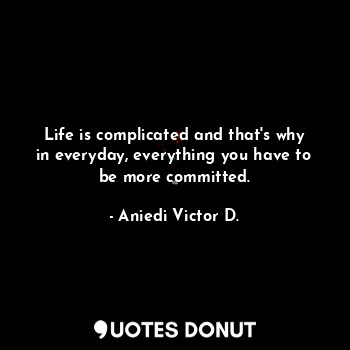 Life is complicated and that's why in everyday, everything you have to be more committed.