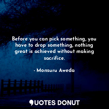 Before you can pick something, you have to drop something, nothing great is achieved without making sacrifice.