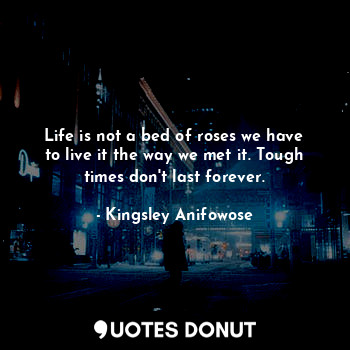 Life is not a bed of roses we have to live it the way we met it. Tough times don't last forever.