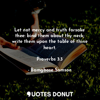 Let not mercy and truth forsake thee: bind them about thy neck; write them upon the table of thine heart.

Proverbs 3:3