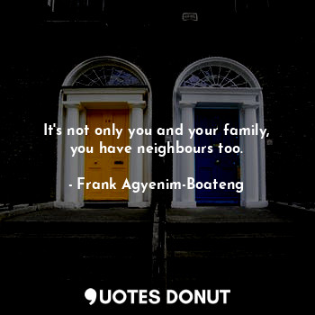 It's not only you and your family, you have neighbours too.