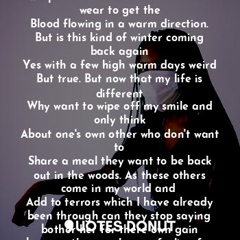 In the middle of thee cold night
I could feel the wind at my toes.
My hands and body just wanted to wrap in blankets. And no extras to wear to get the
Blood flowing in a warm direction.
But is this kind of winter coming back again
Yes with a few high warm days weird
But true. But now that my life is different
Why want to wipe off my smile and only think
About one's own other who don't want to
Share a meal they want to be back out in the woods. As these others come in my world and 
Add to terrors which I have already been through can they stop saying bother her for there own gain because the man has no feeling for me truth be blind like me.