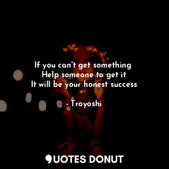  If you can't get something 
Help someone to get it
It will be your honest succes... - Troyoshi - Quotes Donut
