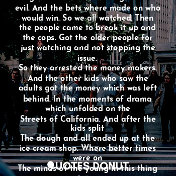 The parking garage was empty at first then
It got crowded. And once it did a fight broke out between good an evil. And the bets where made on who would win. So we all watched. Then the people came to break it up and the cops. Got the older people for just watching and not stopping the issue.
So they arrested the money makers. And the other kids who saw the adults got the money which was left behind. In the moments of drama which unfolded on the
Streets of California. And after the kids split
The dough and all ended up at the ice cream shop. Where better times were on
The minds of the young in this thing here 
We call the pandemic.