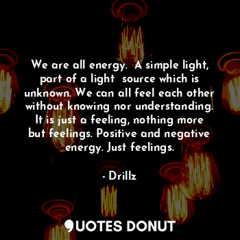 We are all energy.  A simple light, part of a light  source which is unknown. We can all feel each other without knowing nor understanding. It is just a feeling, nothing more but feelings. Positive and negative energy. Just feelings.