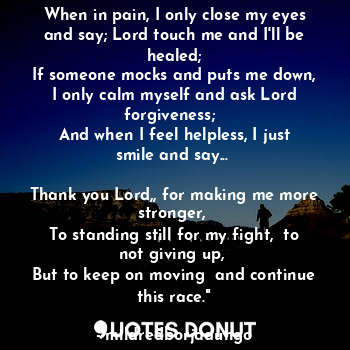 When in pain, I only close my eyes and say; Lord touch me and I'll be healed;
If someone mocks and puts me down,
I only calm myself and ask Lord forgiveness;  
And when I feel helpless, I just smile and say... 
 
Thank you Lord,, for making me more stronger, 
To standing still for my fight,  to not giving up, 
But to keep on moving  and continue this race."