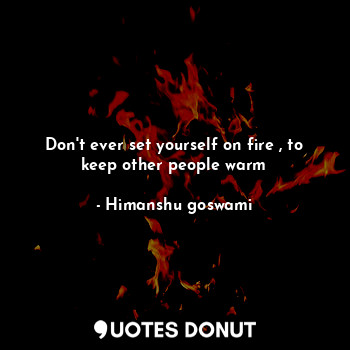 Don't ever set yourself on fire , to keep other people warm