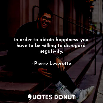 in order to obtain happiness .you have to be willing to disregard negativity.