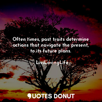 Often times, past traits determine actions that navigate the present, to its future plans.