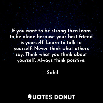 If you want to be strong then learn to be alone because your best friend is yourself. Learn to talk to yourself. Never think what others say. Think what you think about yourself. Always think positive.