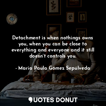 Detachment is when nothings owns you, when you can be close to everything and everyone and it still doesn’t controls you.