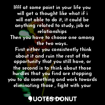 Ifff at some point in your life you will get a thought like what if i will not able to do it, it could be anything related to study, job or relationships
Then you have to choose one among the two ways..
 First either you consistently think about it and ruin the rest of the opportunity that you still have, or the second is to think about those hurdles that you find are stopping you to do something and work towards eliminating those , fight with your