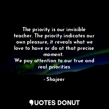 The priority is our invisible teacher. The priority indicates our own pleasure, it reveals what we love to have or do at that precise moment. 
We pay attention to our true and real priorities