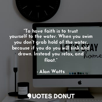 “To have faith is to trust yourself to the water. When you swim you don't grab hold of the water, because if you do you will sink and drown. Instead you relax, and float.”
