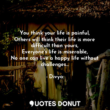 You think your life is painful,
Others will think their life is more difficult than yours,
Everyone's life is miserable,
No one can live a happy life without challenges...