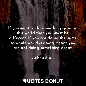 If you want to do something great in this world then you must be different. If you are doing the same as whole world is doing means you are not doing something great.