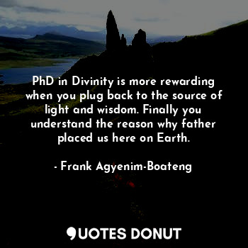 PhD in Divinity is more rewarding when you plug back to the source of light and wisdom. Finally you understand the reason why father placed us here on Earth.