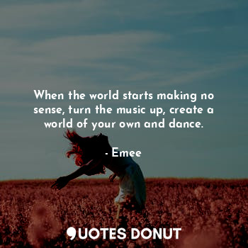 When the world starts making no sense, turn the music up, create a world of your own and dance.