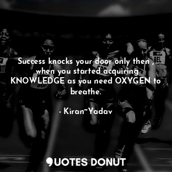 Success knocks your door only then ,  when you started acquiring KNOWLEDGE as you need OXYGEN to breathe.