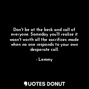 Don't be at the beck and call of everyone. Someday you'll realise it wasn't worth all the sacrifices made when no one responds to your own desperate call.