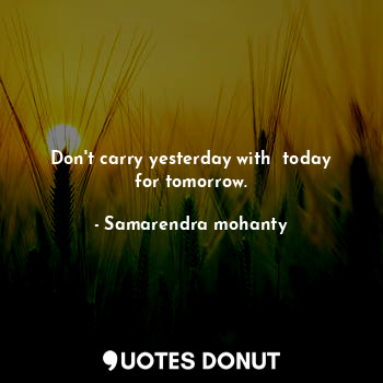 Don't carry yesterday with  today for tomorrow.