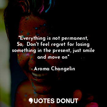"Everything is not permanent,
So,  Don't feel regret for losing something in the present, just smile and move on"