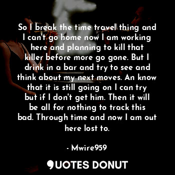 So I break the time travel thing and I can't go home now I am working here and planning to kill that killer before more go gone. But I drink in a bar and try to see and think about my next moves. An know that it is still going on I can try but if I don't get him. Then it will be all for nothing to track this bad. Through time and now I am out here lost to.