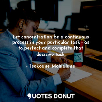 Let concentration be a continuous process in your particular task - as to perfect and complete that decisive task.