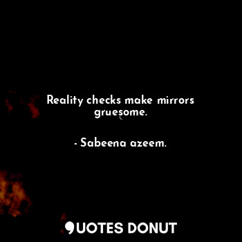 Reality checks make mirrors gruesome.