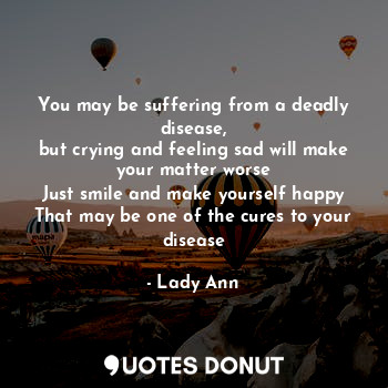 You may be suffering from a deadly disease,
but crying and feeling sad will make your matter worse
Just smile and make yourself happy
That may be one of the cures to your disease