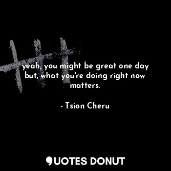  yeah, you might be great one day but, what you're doing right now matters.... - Tsion Cheru - Quotes Donut