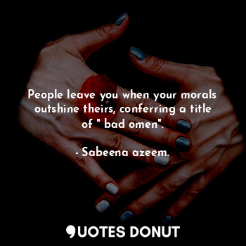 People leave you when your morals outshine theirs, conferring a title of " bad omen".