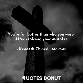 You're far better than who you were 
After realising your mistakes