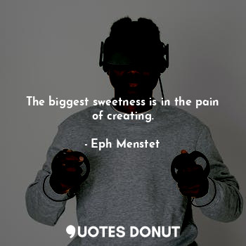 The biggest sweetness is in the pain of creating.